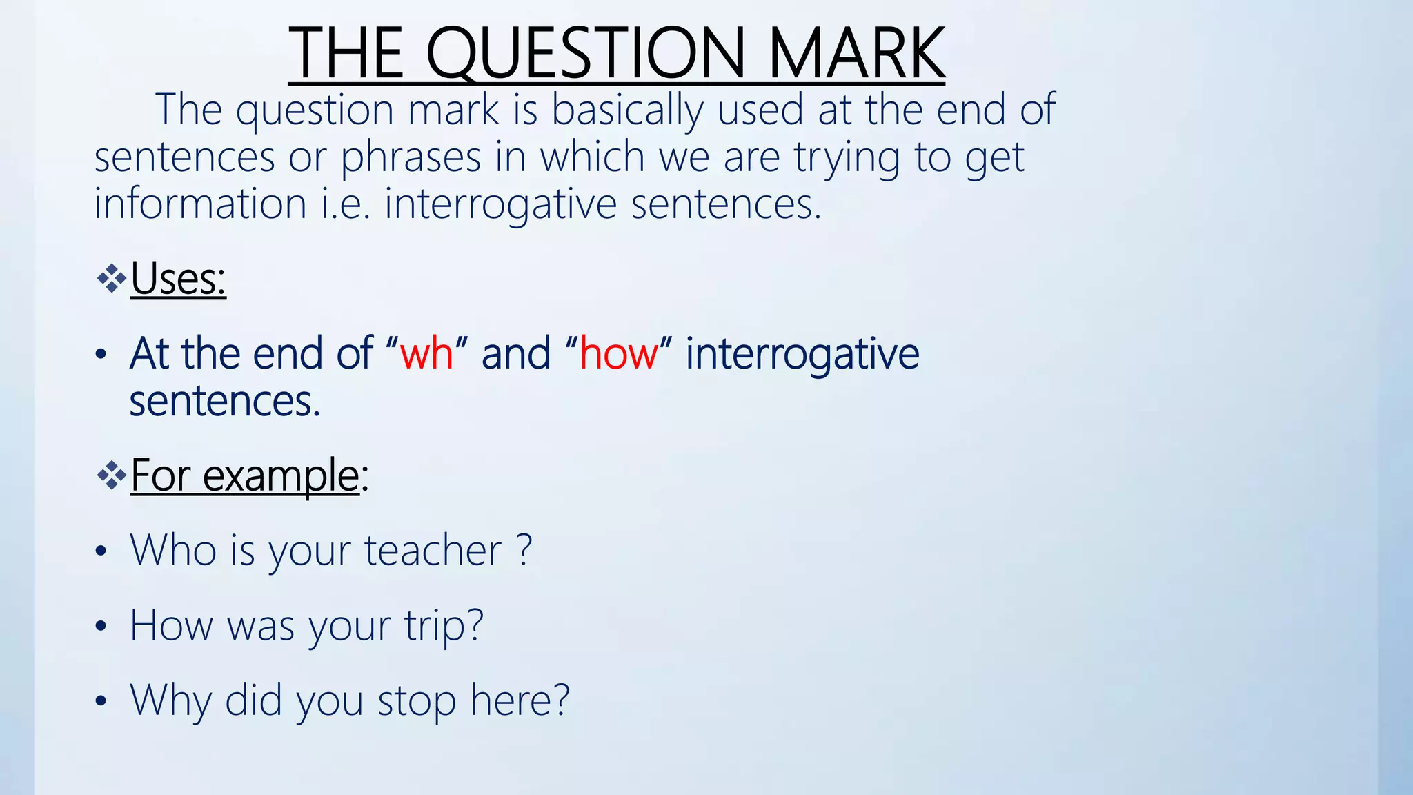 THE QUESTION MARK
The question mark is basically used at the end of
sentences or phrases in which we are trying to get
information i.e. interrogative sentences.
Uses:
• At the end of “wh” and “how” interrogative
sentences.
For example:
• Who is your teacher ?
• How was your trip?
• Why did you stop here?
 