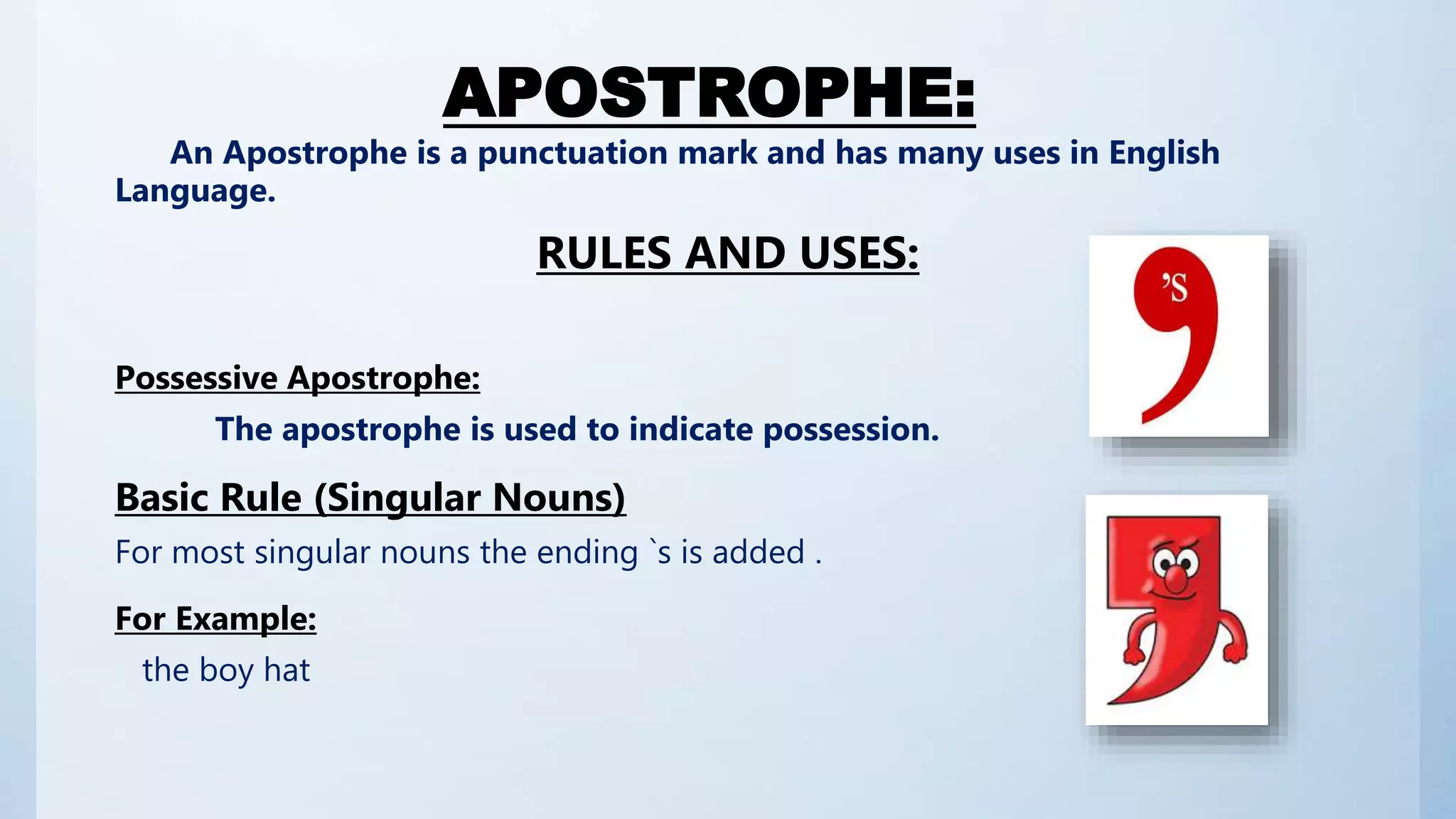 APOSTROPHE:
An Apostrophe is a punctuation mark and has many uses in English
Language.
RULES AND USES:
Possessive Apostrophe:
The apostrophe is used to indicate possession.
Basic Rule (Singular Nouns)
For most singular nouns the ending `s is added .
For Example:
the boy hat
 