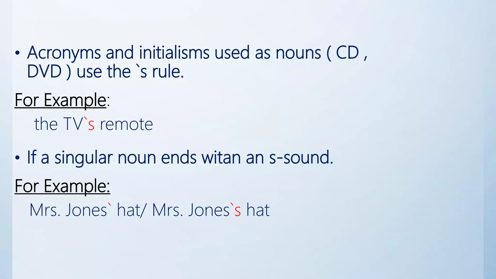 • Acronyms and initialisms used as nouns ( CD ,
DVD ) use the `s rule.
For Example:
the TV`s remote
• If a singular noun ends witan an s-sound.
For Example:
Mrs. Jones` hat/ Mrs. Jones`s hat
 