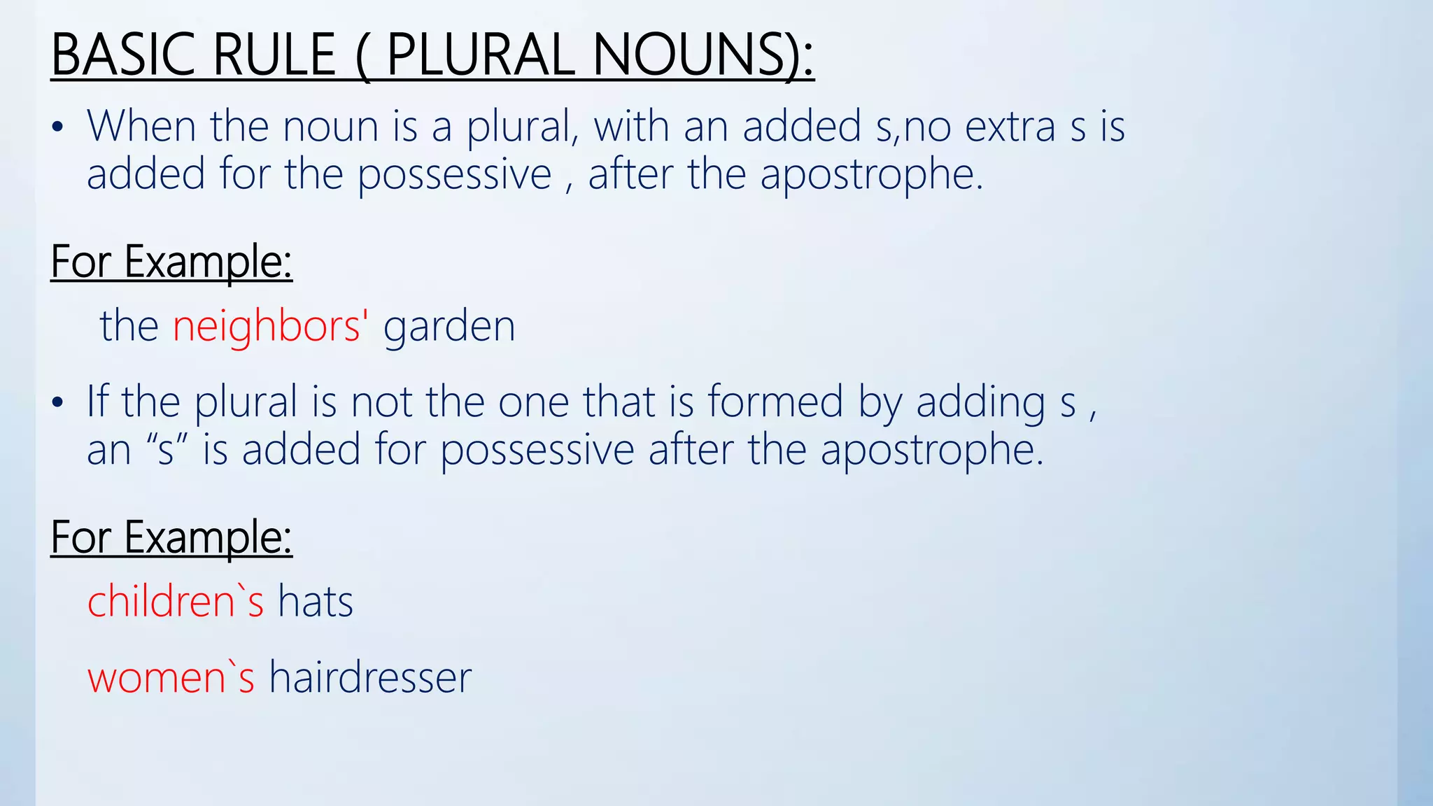 BASIC RULE ( PLURAL NOUNS):
• When the noun is a plural, with an added s,no extra s is
added for the possessive , after the apostrophe.
For Example:
the neighbors' garden
• If the plural is not the one that is formed by adding s ,
an “s” is added for possessive after the apostrophe.
For Example:
children`s hats
women`s hairdresser
 