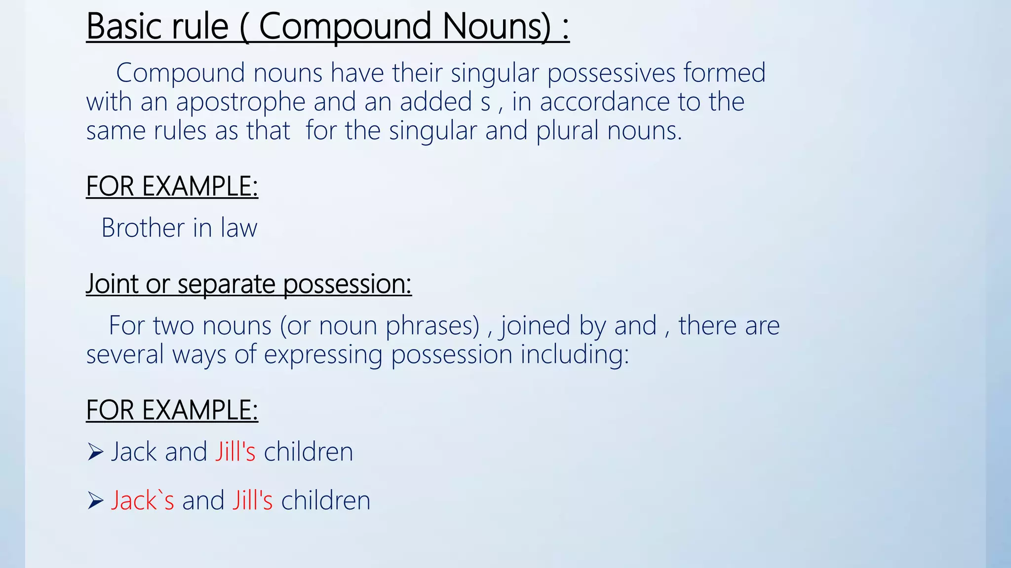 Basic rule ( Compound Nouns) :
Compound nouns have their singular possessives formed
with an apostrophe and an added s , in accordance to the
same rules as that for the singular and plural nouns.
FOR EXAMPLE:
Brother in law
Joint or separate possession:
For two nouns (or noun phrases) , joined by and , there are
several ways of expressing possession including:
FOR EXAMPLE:
 Jack and Jill's children
 Jack`s and Jill's children
 