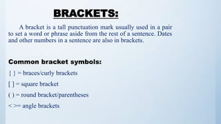 BRACKETS:
A bracket is a tall punctuation mark usually used in a pair
to set a word or phrase aside from the rest of a sentence. Dates
and other numbers in a sentence are also in brackets.
Common bracket symbols:
{ } = braces/curly brackets
[ ] = square bracket
( ) = round bracket/parentheses
< >= angle brackets
 