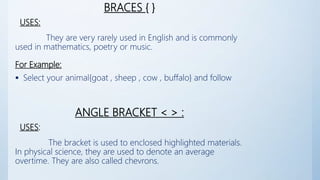 BRACES { }
USES:
They are very rarely used in English and is commonly
used in mathematics, poetry or music.
For Example:
 Select your animal{goat , sheep , cow , buffalo} and follow
ANGLE BRACKET < > :
USES:
The bracket is used to enclosed highlighted materials.
In physical science, they are used to denote an average
overtime. They are also called chevrons.
 