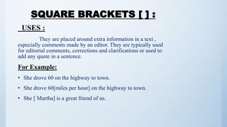 SQUARE BRACKETS [ ] :
USES :
They are placed around extra information in a text ,
especially comments made by an editor. They are typically used
for editorial comments, corrections and clarifications or used to
add any quote in a sentence.
For Example:
• She drove 60 on the highway to town.
• She drove 60[miles per hour] on the highway to town.
• She [ Martha] is a great friend of us.
 