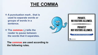 THE COMMA
 A punctuation mark , that is
used to separate words or
groups of words in a
sentence.
 The commas (,) tells the
reader to pause between
the words that it separates.
The commas are used according to
the following rules.
 