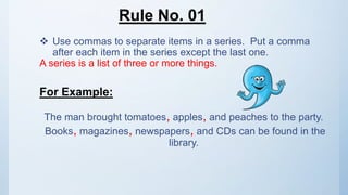Rule No. 01
 Use commas to separate items in a series. Put a comma
after each item in the series except the last one.
A series is a list of three or more things.
For Example:
The man brought tomatoes, apples, and peaches to the party.
Books, magazines, newspapers, and CDs can be found in the
library.
 