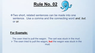 Rule No. 02
Two short, related sentences can be made into one
sentence. Use a comma and the connecting word and, but,
or or.
For Example:
The oxen tried to pull the wagon. The cart was stuck in the mud.
 The oxen tried to pull the wagon, but the wagon was stuck in the
mud.
 