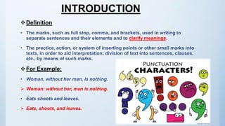 INTRODUCTION
Definition
• The marks, such as full stop, comma, and brackets, used in writing to
separate sentences and their elements and to clarify meanings.
• The practice, action, or system of inserting points or other small marks into
texts, in order to aid interpretation; division of text into sentences, clauses,
etc., by means of such marks.
For Example:
• Woman, without her man, is nothing.
 Woman: without her, man is nothing.
• Eats shoots and leaves.
 Eats, shoots, and leaves.
 