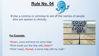Rule No. 04
Use a comma or commas to set off the names of people
who are spoken to directly.
For Example:
“Ahsan, come and lend me some help.”
“What would you like help with, Aslam?”
“What I need, Hamad, is some help with my math.”
 