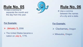 Rule No. 05 Rule No. 06
Use a comma to
separate the month and
the day from the year.
For Example:
 January 3, 2006
 The United States became a
nation on July 4, 1776.
 Use a comma
between the names
of a city and a state.
For Example:
 Clackamas, Oregon
 Milwaukie, Oregon
 