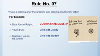 Rule No. 07
Use a comma after the greeting and closing of a friendly letter.
For Example:
 Dear Uncle Ralph,
 Yours truly,
 Sincerely yours,
Mr. Smith
COMMA SAVE LIVES :P
Let’s eat Daddy
Let’s eat, Daddy
 