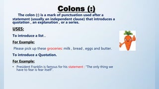 Colons (:)
The colon (:) is a mark of punctuation used after a
statement (usually an independent clause) that introduces a
quotation , an explanation , or a series.
USES:
To introduce a list .
For Example:
Please pick up these groceries: milk , bread , eggs and butter.
To introduce a Quotation.
For Example:
• President Franklin is famous for his statement : “The only thing we
have to fear is fear itself”.
 