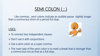 SEMI COLON ( ; )
Like commas , semi colons indicate an audible pause slightly longer
than a comma but short of a period full stop.
USES:
 To connect two independent clauses.
 Don’t use it with conjunctions.
 Use a semi colon as a super comma.
 The main task of the semi colon is to mark a break that is stronger than
a comma but not as final as a full stop.
 