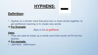 HYPHENS:
Definition:
• Hyphen is a shorter mark that joins two or more words together, to
get additional meaning or to create new words.
 For Example:
Aliya is his ex-girlfriend.
Uses:
• They are used to break up a whole word that would not fit into the
spaces.
 For example:
• part-time , well-known.
 