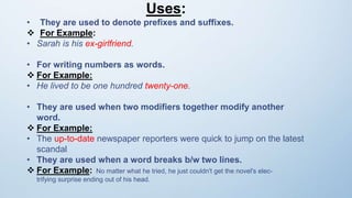 Uses:
• They are used to denote prefixes and suffixes.
 For Example:
• Sarah is his ex-girlfriend.
• For writing numbers as words.
 For Example:
• He lived to be one hundred twenty-one.
• They are used when two modifiers together modify another
word.
 For Example:
• The up-to-date newspaper reporters were quick to jump on the latest
scandal
• They are used when a word breaks b/w two lines.
 For Example: No matter what he tried, he just couldn't get the novel's elec-
trifying surprise ending out of his head.
 