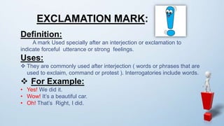 EXCLAMATION MARK:
Definition:
A mark Used specially after an interjection or exclamation to
indicate forceful utterance or strong feelings.
Uses:
 They are commonly used after interjection ( words or phrases that are
used to exclaim, command or protest ). Interrogatories include words.
 For Example:
• Yes! We did it.
• Wow! It’s a beautiful car.
• Oh! That’s Right, I did.
 