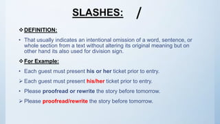 SLASHES:
DEFINITION:
• That usually indicates an intentional omission of a word, sentence, or
whole section from a text without altering its original meaning but on
other hand its also used for division sign.
For Example:
• Each guest must present his or her ticket prior to entry.
 Each guest must present his/her ticket prior to entry.
• Please proofread or rewrite the story before tomorrow.
 Please proofread/rewrite the story before tomorrow.
 