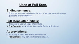 Uses of Full Stop.
Ending sentence:
• Full stops are used to indicate the end of sentences which are not
questions or exclamations.
Full stops after initials:
• It is usual to use full stops after initials.
 For Example: A. A. Milne, George W. Bush. M.A. Jinnah
Abbreviations:
• A full stop is used after some abbreviations
• For Example: "My name is Gabriel Gama, Jr."
 