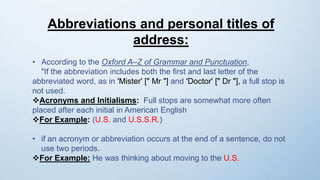 Abbreviations and personal titles of
address:
• According to the Oxford A–Z of Grammar and Punctuation,
"If the abbreviation includes both the first and last letter of the
abbreviated word, as in 'Mister' [" Mr "] and 'Doctor' [" Dr "], a full stop is
not used.
Acronyms and Initialisms: Full stops are somewhat more often
placed after each initial in American English
For Example: (U.S. and U.S.S.R.)
• if an acronym or abbreviation occurs at the end of a sentence, do not
use two periods.
For Example: He was thinking about moving to the U.S.
 