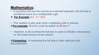 Mathematics:
• In countries that use the comma as a decimal separator, the full stop is
sometimes found as a multiplication sign.
 For Example: 5,2 . 2 = 10,4
• This notation is also seen when multiplying units in science;
For example: 50 km/h could be written as 50 km·h−1.
• However, in all countries the full stop is used to indicate a dot product,
i.e. the scalar product of two vectors.
Computing: In computing the full stop is often used as a dot.
Document.text
 