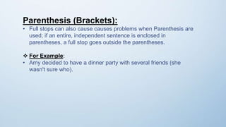 Parenthesis (Brackets):
• Full stops can also cause causes problems when Parenthesis are
used; if an entire, independent sentence is enclosed in
parentheses, a full stop goes outside the parentheses.
 For Example:
• Amy decided to have a dinner party with several friends (she
wasn't sure who).
 