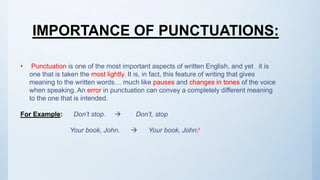 • Punctuation is one of the most important aspects of written English, and yet it is
one that is taken the most lightly. It is, in fact, this feature of writing that gives
meaning to the written words… much like pauses and changes in tones of the voice
when speaking. An error in punctuation can convey a completely different meaning
to the one that is intended.
For Example: Don’t stop.  Don’t, stop
Your book, John.  Your book, John?
IMPORTANCE OF PUNCTUATIONS:
 