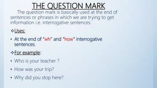 THE QUESTION MARK
The question mark is basically used at the end of
sentences or phrases in which we are trying to get
information i.e. interrogative sentences.
Uses:
• At the end of “wh” and “how” interrogative
sentences.
For example:
• Who is your teacher ?
• How was your trip?
• Why did you stop here?
 