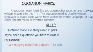 QUOTATION MARKS:
A quotation mark looks like two apostrophes together and is always
written in pairs (like this “ ” ) . The quotation mark is used in written
language to quote exact words from spoken or written language . It is als
called speech marks or inverted commas.
RULES:
• Quotation marks are always used in pairs.
If you open a quotation you have to close it.
For Example:
“I am studying to become a doctor” , he said.
 