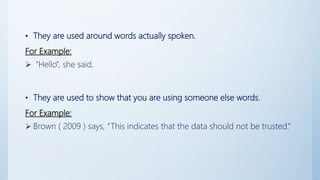 • They are used around words actually spoken.
For Example:
 “Hello”, she said.
• They are used to show that you are using someone else words.
For Example:
 Brown ( 2009 ) says, “This indicates that the data should not be trusted.”
 