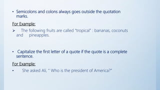 • Semicolons and colons always goes outside the quotation
marks.
For Example:
 The following fruits are called “tropical” : bananas, coconuts
and pineapples.
• Capitalize the first letter of a quote if the quote is a complete
sentence.
For Example:
• She asked Ali, “ Who is the president of America?”
 