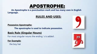 APOSTROPHE:
An Apostrophe is a punctuation mark and has many uses in English
Language.
RULES AND USES:
Possessive Apostrophe:
The apostrophe is used to indicate possession.
Basic Rule (Singular Nouns)
For most singular nouns the ending `s is added .
For Example:
the boy hat
 
