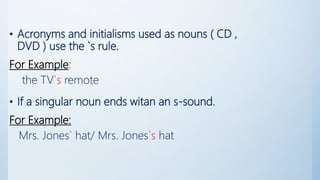 • Acronyms and initialisms used as nouns ( CD ,
DVD ) use the `s rule.
For Example:
the TV`s remote
• If a singular noun ends witan an s-sound.
For Example:
Mrs. Jones` hat/ Mrs. Jones`s hat
 