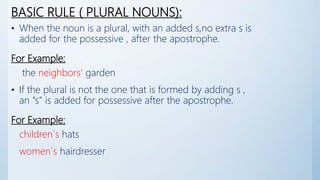BASIC RULE ( PLURAL NOUNS):
• When the noun is a plural, with an added s,no extra s is
added for the possessive , after the apostrophe.
For Example:
the neighbors' garden
• If the plural is not the one that is formed by adding s ,
an “s” is added for possessive after the apostrophe.
For Example:
children`s hats
women`s hairdresser
 