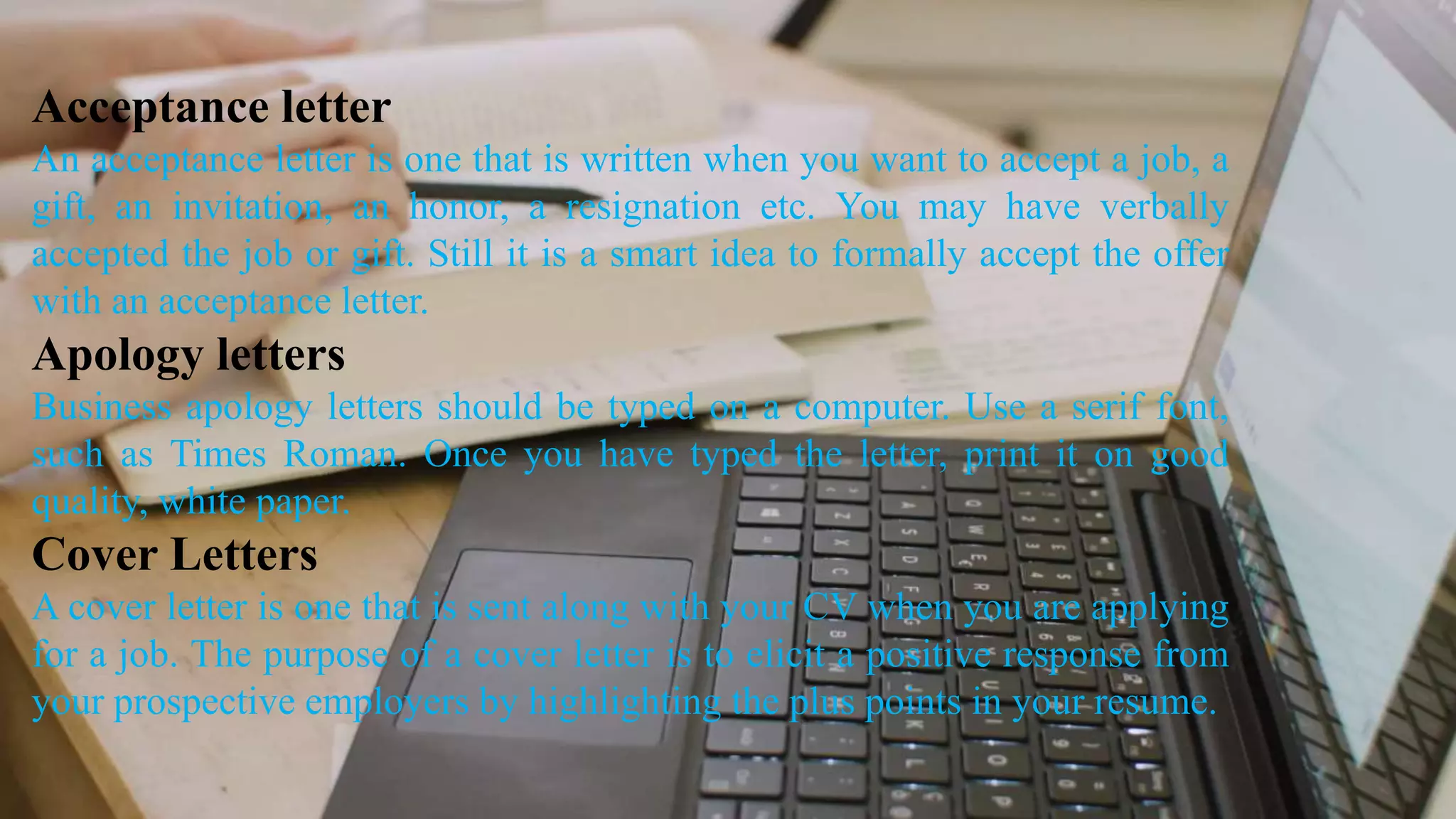 Acceptance letter
An acceptance letter is one that is written when you want to accept a job, a
gift, an invitation, an honor, a resignation etc. You may have verbally
accepted the job or gift. Still it is a smart idea to formally accept the offer
with an acceptance letter.
Apology letters
Business apology letters should be typed on a computer. Use a serif font,
such as Times Roman. Once you have typed the letter, print it on good
quality, white paper.
Cover Letters
A cover letter is one that is sent along with your CV when you are applying
for a job. The purpose of a cover letter is to elicit a positive response from
your prospective employers by highlighting the plus points in your resume.
 