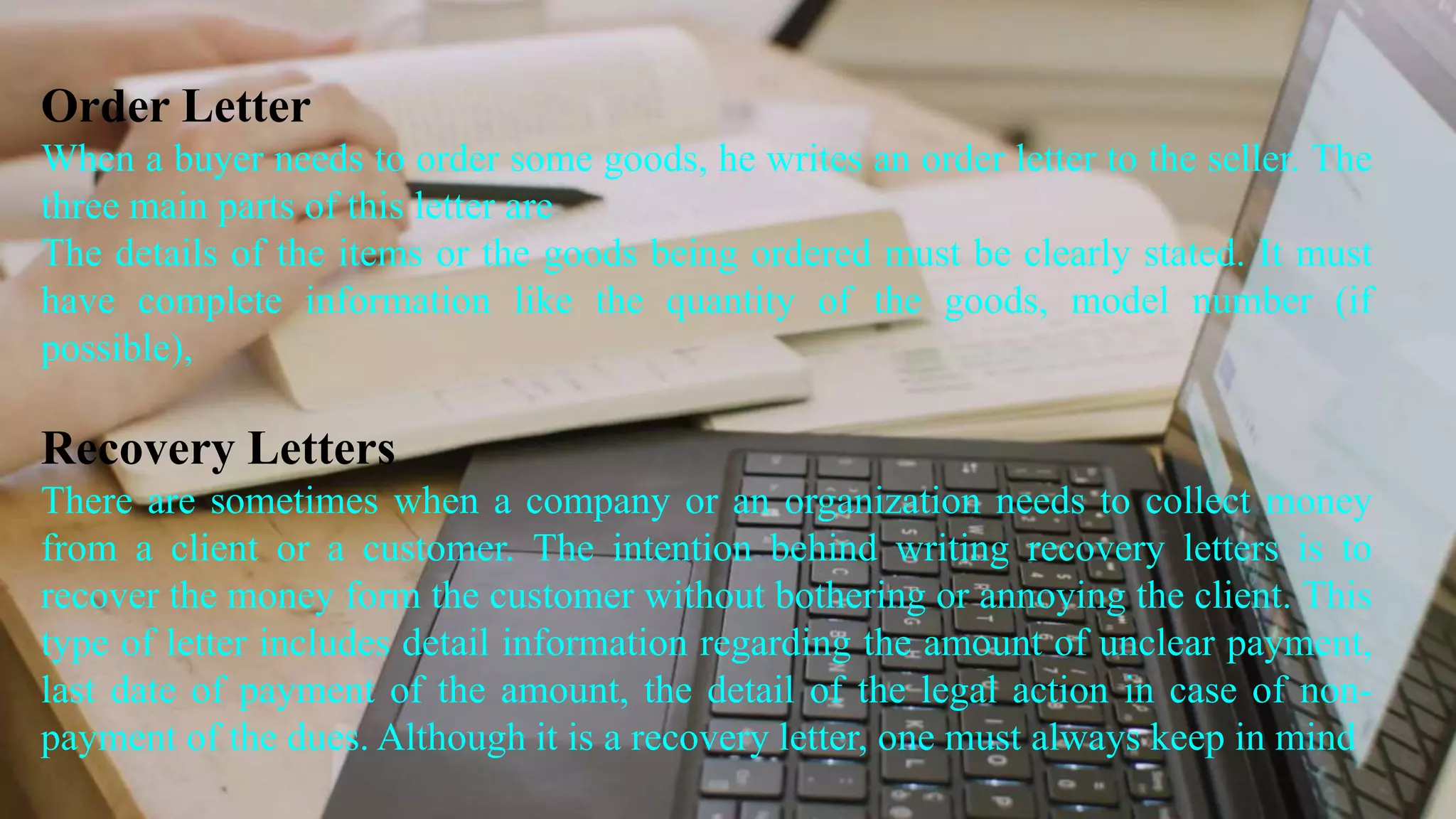 Order Letter
When a buyer needs to order some goods, he writes an order letter to the seller. The
three main parts of this letter are
The details of the items or the goods being ordered must be clearly stated. It must
have complete information like the quantity of the goods, model number (if
possible),
Recovery Letters
There are sometimes when a company or an organization needs to collect money
from a client or a customer. The intention behind writing recovery letters is to
recover the money form the customer without bothering or annoying the client. This
type of letter includes detail information regarding the amount of unclear payment,
last date of payment of the amount, the detail of the legal action in case of non-
payment of the dues. Although it is a recovery letter, one must always keep in mind
 