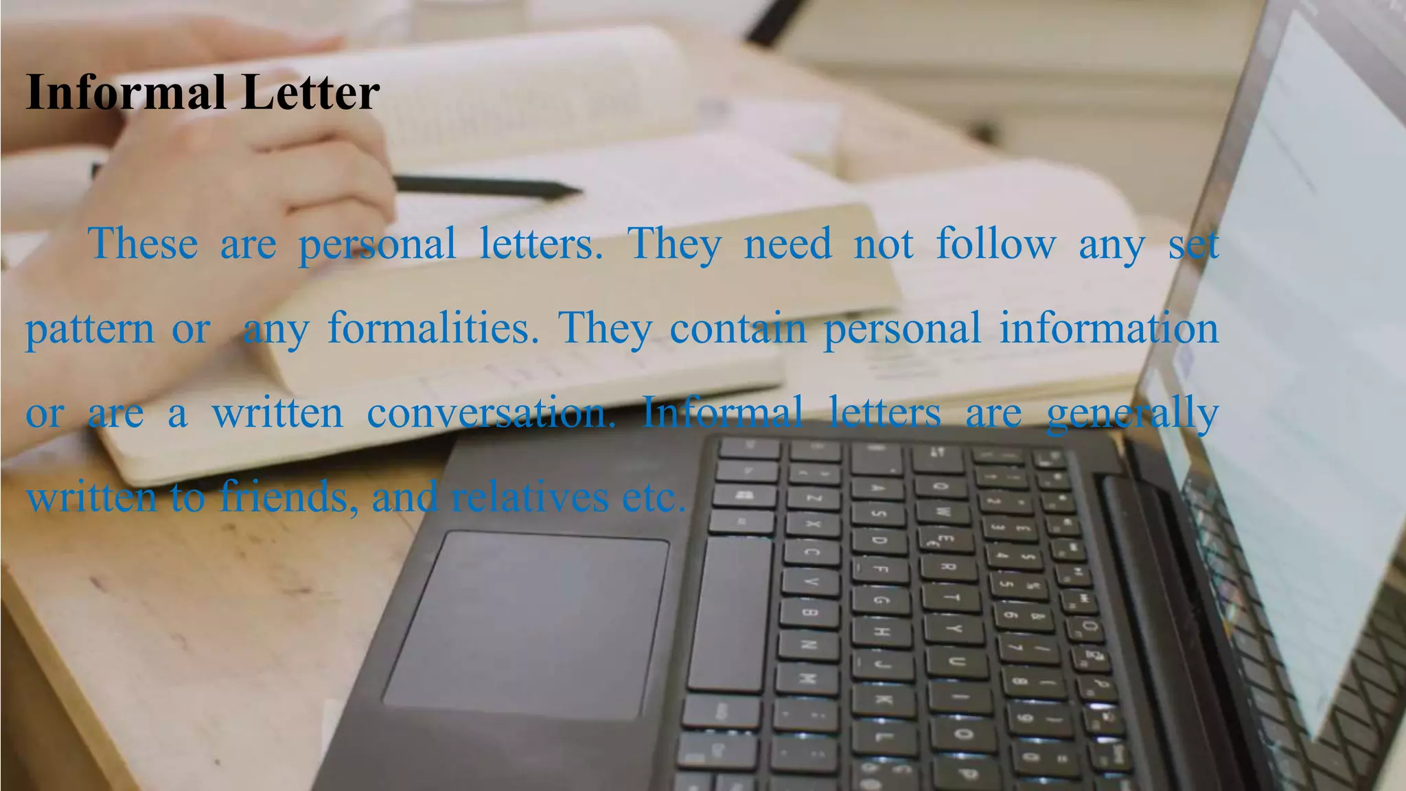 Informal Letter
These are personal letters. They need not follow any set
pattern or any formalities. They contain personal information
or are a written conversation. Informal letters are generally
written to friends, and relatives etc.
 