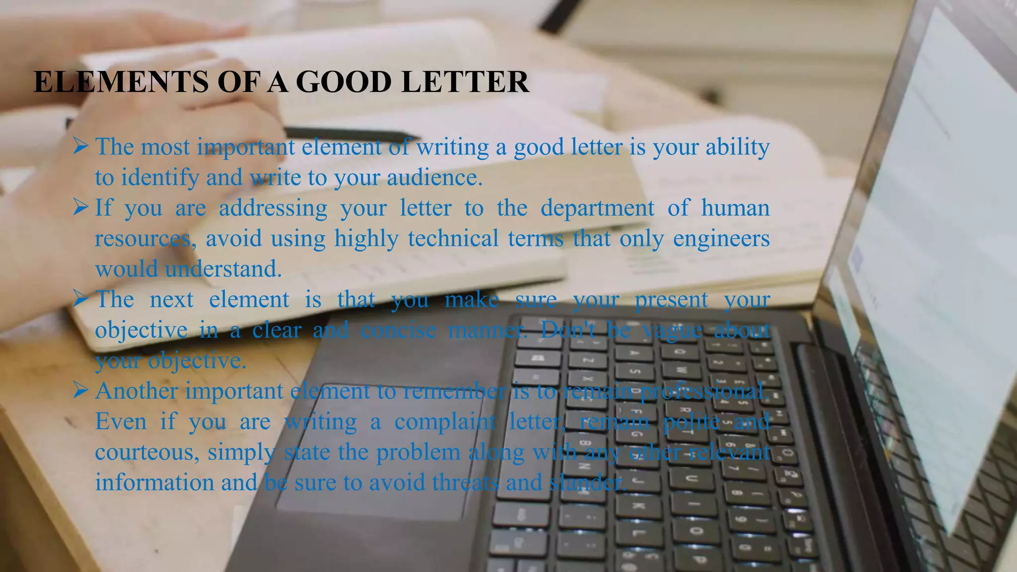 ELEMENTS OF A GOOD LETTER
The most important element of writing a good letter is your ability
to identify and write to your audience.
If you are addressing your letter to the department of human
resources, avoid using highly technical terms that only engineers
would understand.
The next element is that you make sure your present your
objective in a clear and concise manner. Don't be vague about
your objective.
Another important element to remember is to remain professional.
Even if you are writing a complaint letter, remain polite and
courteous, simply state the problem along with any other relevant
information and be sure to avoid threats and slander.
 