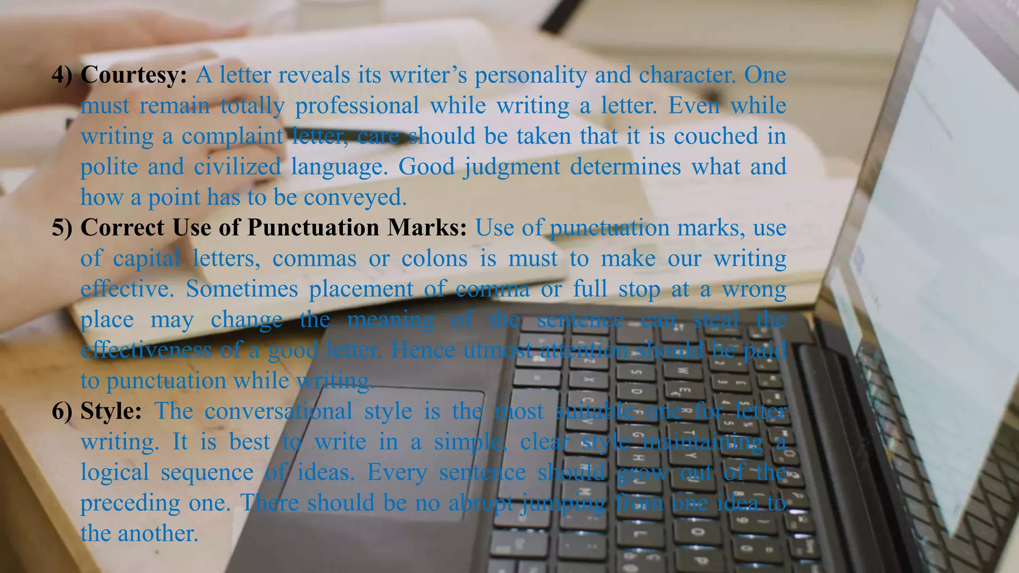 4) Courtesy: A letter reveals its writer’s personality and character. One
must remain totally professional while writing a letter. Even while
writing a complaint letter, care should be taken that it is couched in
polite and civilized language. Good judgment determines what and
how a point has to be conveyed.
5) Correct Use of Punctuation Marks: Use of punctuation marks, use
of capital letters, commas or colons is must to make our writing
effective. Sometimes placement of comma or full stop at a wrong
place may change the meaning of the sentence can steal the
effectiveness of a good letter. Hence utmost attention should be paid
to punctuation while writing.
6) Style: The conversational style is the most suitable one for letter
writing. It is best to write in a simple, clear style maintaining a
logical sequence of ideas. Every sentence should grow out of the
preceding one. There should be no abrupt jumping from one idea to
the another.
 
