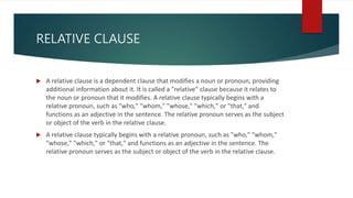 RELATIVE CLAUSE
 A relative clause is a dependent clause that modifies a noun or pronoun, providing
additional information about it. It is called a "relative" clause because it relates to
the noun or pronoun that it modifies. A relative clause typically begins with a
relative pronoun, such as "who," "whom," "whose," "which," or "that," and
functions as an adjective in the sentence. The relative pronoun serves as the subject
or object of the verb in the relative clause.
 A relative clause typically begins with a relative pronoun, such as "who," "whom,"
"whose," "which," or "that," and functions as an adjective in the sentence. The
relative pronoun serves as the subject or object of the verb in the relative clause.
 