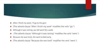  After I finish my work, I'll go to the gym.
 (The adverb clause "After I finish my work" modifies the verb "go.")
 Although it was raining, we still went for a walk.
 (The adverb clause "Although it was raining" modifies the verb "went.")
 Because she was tired, she went to bed early.
 (The adverb clause "Because she was tired" modifies the verb "went.")
 