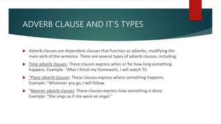 ADVERB CLAUSE AND IT’S TYPES
 Adverb clauses are dependent clauses that function as adverbs, modifying the
main verb of the sentence. There are several types of adverb clauses, including:
 Time adverb clauses: These clauses express when or for how long something
happens. Example: "After I finish my homework, I will watch TV.
 "Place adverb clauses: These clauses express where something happens.
Example: "Wherever you go, I will follow.
 "Manner adverb clauses: These clauses express how something is done.
Example: "She sings as if she were an angel."
 