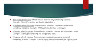  Reason adverb clauses: These clauses express why something happens.
Example: "Since it's raining, we should stay indoors.
 "Condition adverb clauses: These clauses express a condition under which
something happens. Example: "If I have time, I will go to the gym.
 "Contrast adverb clauses: These clauses express a contrast with the main clause.
Example: "Although it's raining, we will go for a walk.
 "Purpose adverb clauses: These clauses express the purpose for which
something is done. Example: "I am studying hard so that I can get a good grade."
 