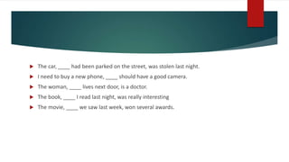  The car, ____ had been parked on the street, was stolen last night.
 I need to buy a new phone, ____ should have a good camera.
 The woman, ____ lives next door, is a doctor.
 The book, ____ I read last night, was really interesting
 The movie, ____ we saw last week, won several awards.
 