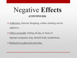 Negative Effects
Addiction: Internet shopping, online chatting can be
addictive.
Effect on health: Sitting all day in front of
laptops/computers may disturb body metabolism.
Reduction in physical activities.
(CONTINUED)
 