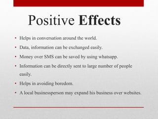 Positive Effects
• Helps in conversation around the world.
• Data, information can be exchanged easily.
• Money over SMS can be saved by using whatsapp.
• Information can be directly sent to large number of people
easily.
• Helps in avoiding boredom.
• A local businessperson may expand his business over websites.
 