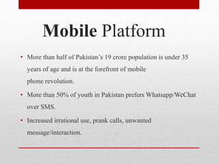 Mobile Platform
• More than half of Pakistan’s 19 crore population is under 35
years of age and is at the forefront of mobile
phone revolution.
• More than 50% of youth in Pakistan prefers Whatsapp/WeChat
over SMS.
• Increased irrational use, prank calls, unwanted
message/interaction.
 