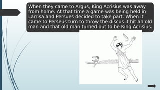 When they came to Argus, King Acrisius was away
from home. At that time a game was being held in
Larrisa and Persues decided to take part. When it
came to Perseus turn to throw the discus it hit an old
man and that old man turned out to be King Acrisius.
 