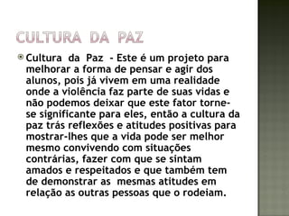  Cultura  da Paz - Este é um projeto para
 melhorar a forma de pensar e agir dos
 alunos, pois já vivem em uma realidade
 onde a violência faz parte de suas vidas e
 não podemos deixar que este fator torne-
 se significante para eles, então a cultura da
 paz trás reflexões e atitudes positivas para
 mostrar-lhes que a vida pode ser melhor
 mesmo convivendo com situações
 contrárias, fazer com que se sintam
 amados e respeitados e que também tem
 de demonstrar as mesmas atitudes em
 relação as outras pessoas que o rodeiam.
 