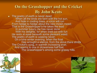 On the Grasshopper and the Cricket
By John Keats
 The poetry of earth is never dead:
When all the birds are faint with the hot sun,
And hide in cooling trees, a voice will run
From hedge to hedge about the new-mown mead;
That is the Grasshopper's-he takes the lead
In summer luxury,-he has never done
With his delights; for when tired out with fun
He rests at ease beneath some pleasant weed.
The poetry of earth is ceasing never:
On a lone winter evening, when the frost
Has wrought a silence, from the stove there shrills
The Cricket's song, in warmth increasing ever,
And seems to one in drowsiness half lost,
The Grasshopper's among some grassy hills.
 