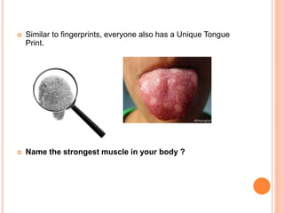  Similar to fingerprints, everyone also has a Unique Tongue
Print.
 Name the strongest muscle in your body ?
 